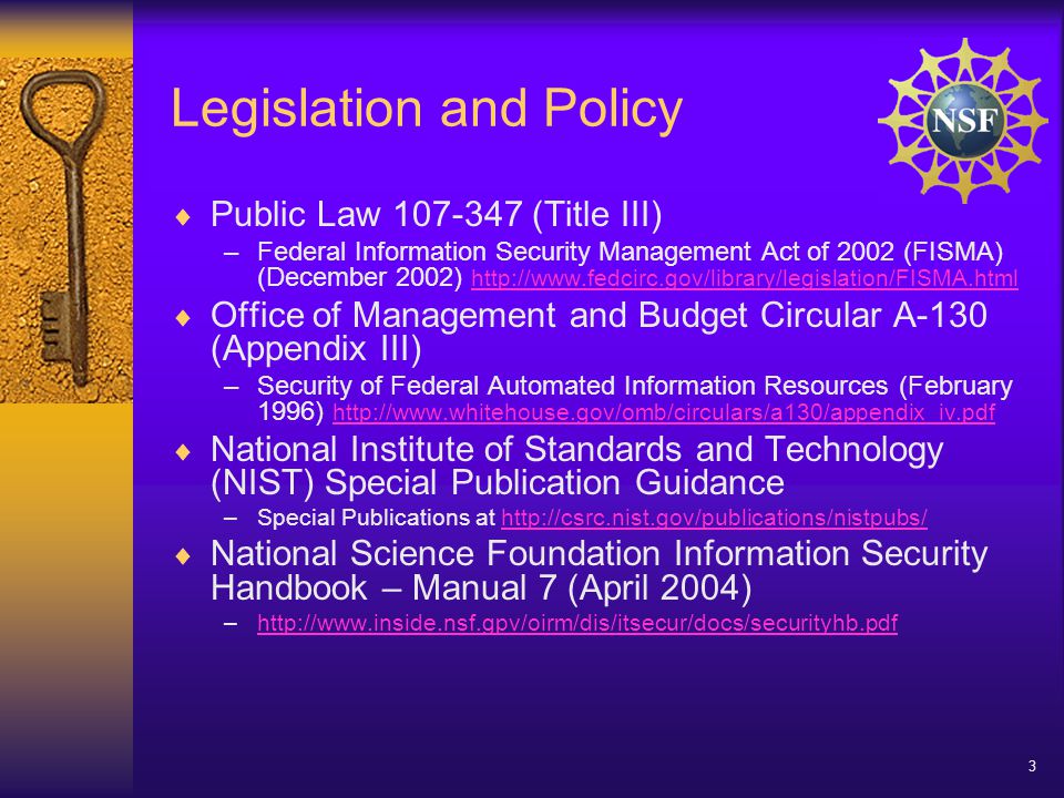 3 Legislation and Policy  Public Law (Title III) –Federal Information Security Management Act of 2002 (FISMA) (December 2002)      Office of Management and Budget Circular A-130 (Appendix III) –Security of Federal Automated Information Resources (February 1996)      National Institute of Standards and Technology (NIST) Special Publication Guidance –Special Publications at    National Science Foundation Information Security Handbook – Manual 7 (April 2004) –
