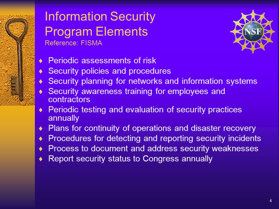 4 Information Security Program Elements Reference: FISMA  Periodic assessments of risk  Security policies and procedures  Security planning for networks and information systems  Security awareness training for employees and contractors  Periodic testing and evaluation of security practices annually  Plans for continuity of operations and disaster recovery  Procedures for detecting and reporting security incidents  Process to document and address security weaknesses  Report security status to Congress annually