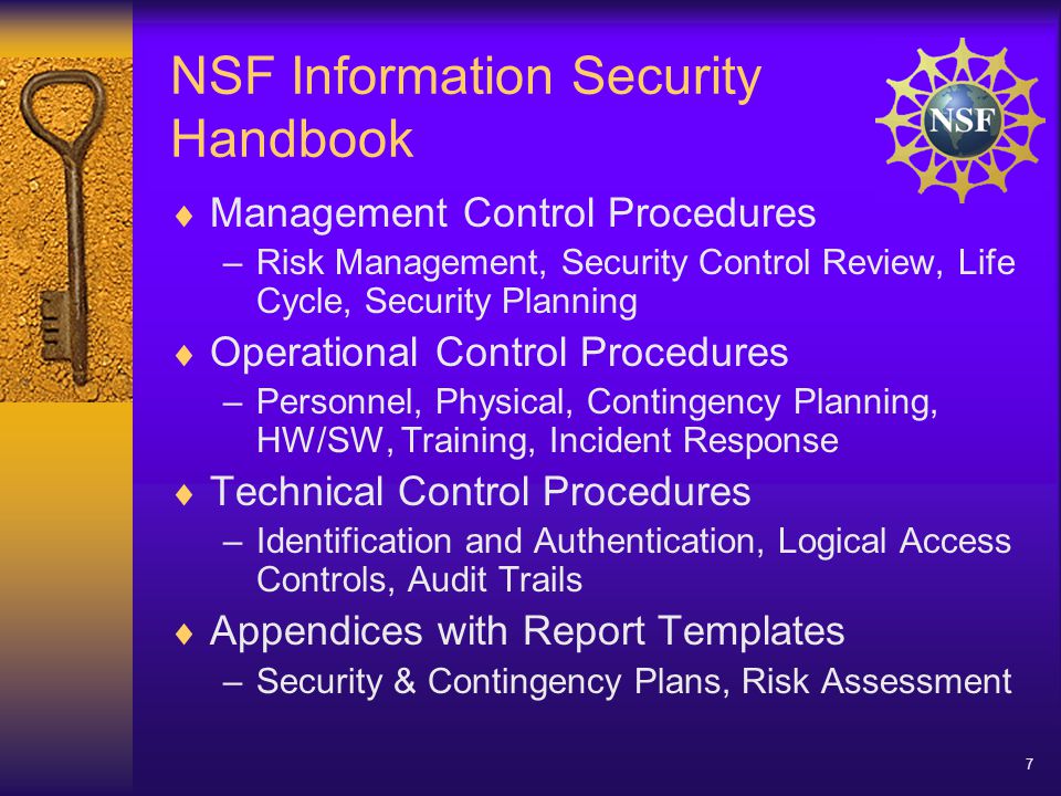 7 NSF Information Security Handbook  Management Control Procedures –Risk Management, Security Control Review, Life Cycle, Security Planning  Operational Control Procedures –Personnel, Physical, Contingency Planning, HW/SW, Training, Incident Response  Technical Control Procedures –Identification and Authentication, Logical Access Controls, Audit Trails  Appendices with Report Templates –Security & Contingency Plans, Risk Assessment