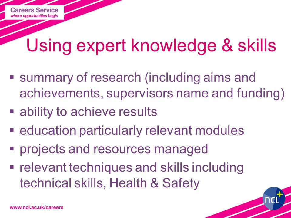 Using expert knowledge & skills  summary of research (including aims and achievements, supervisors name and funding)  ability to achieve results  education particularly relevant modules  projects and resources managed  relevant techniques and skills including technical skills, Health & Safety