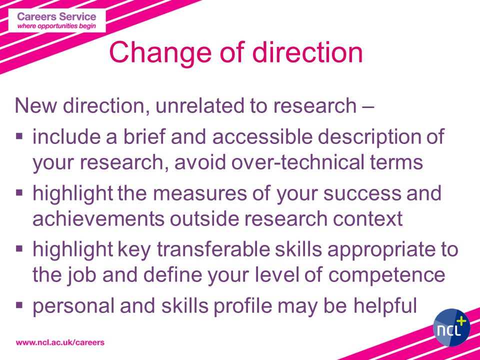 Change of direction New direction, unrelated to research –  include a brief and accessible description of your research, avoid over-technical terms  highlight the measures of your success and achievements outside research context  highlight key transferable skills appropriate to the job and define your level of competence  personal and skills profile may be helpful