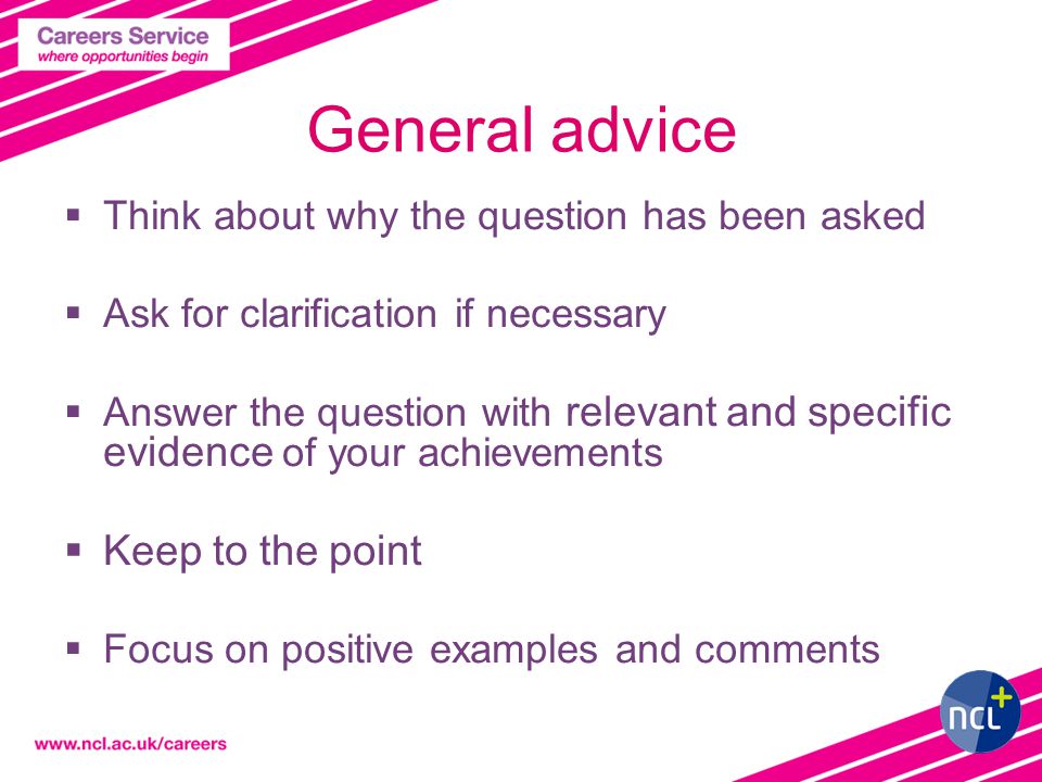General advice  Think about why the question has been asked  Ask for clarification if necessary  Answer the question with relevant and specific evidence of your achievements  Keep to the point  Focus on positive examples and comments