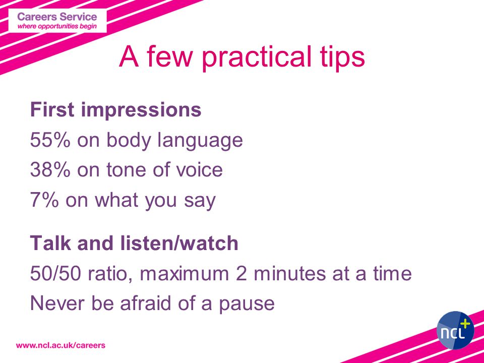 A few practical tips First impressions 55% on body language 38% on tone of voice 7% on what you say Talk and listen/watch 50/50 ratio, maximum 2 minutes at a time Never be afraid of a pause