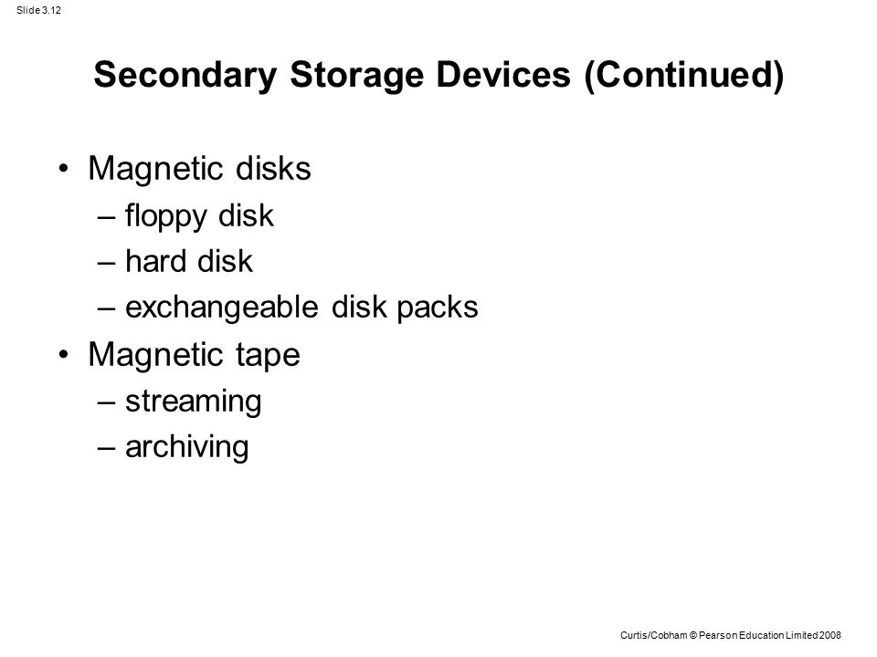 Slide 3.12 Curtis/Cobham © Pearson Education Limited 2008 Magnetic disks –floppy disk –hard disk –exchangeable disk packs Magnetic tape –streaming –archiving Secondary Storage Devices (Continued)
