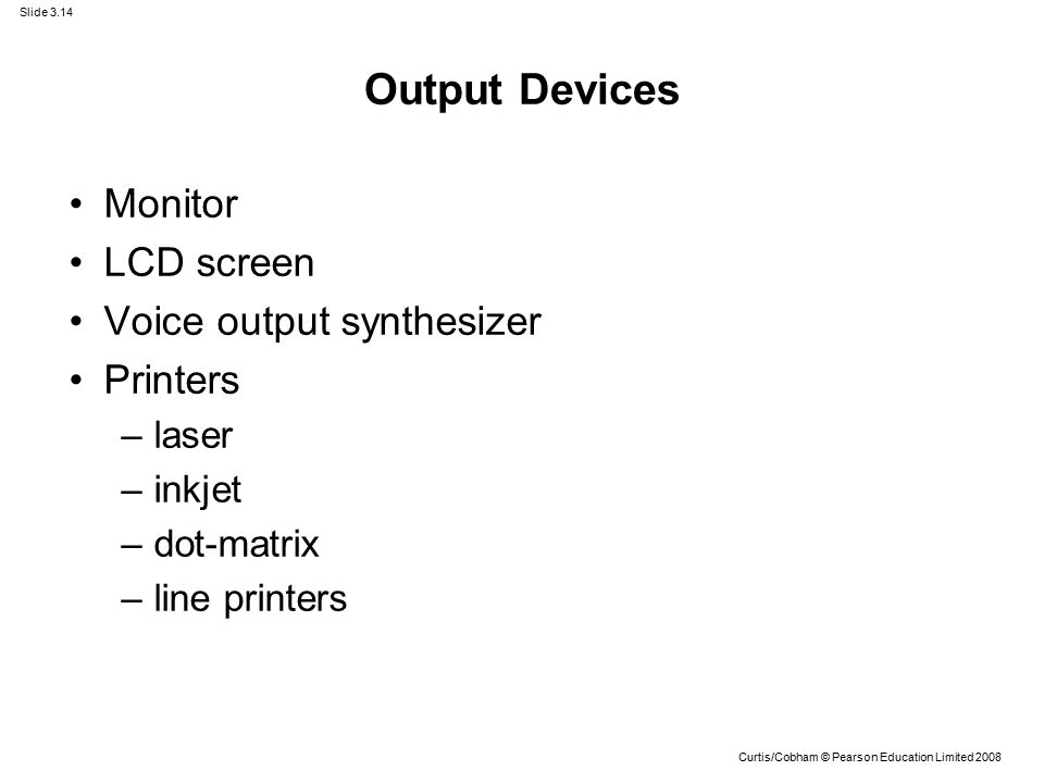 Slide 3.14 Curtis/Cobham © Pearson Education Limited 2008 Output Devices Monitor LCD screen Voice output synthesizer Printers –laser –inkjet –dot-matrix –line printers