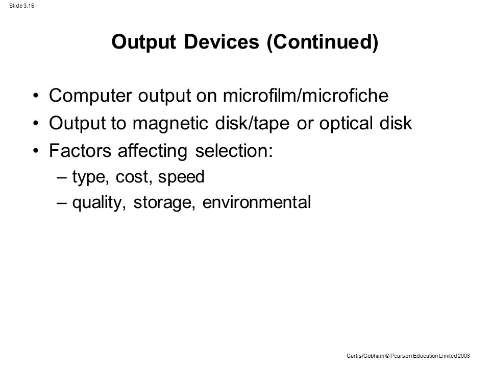Slide 3.15 Curtis/Cobham © Pearson Education Limited 2008 Output Devices (Continued) Computer output on microfilm/microfiche Output to magnetic disk/tape or optical disk Factors affecting selection: –type, cost, speed –quality, storage, environmental