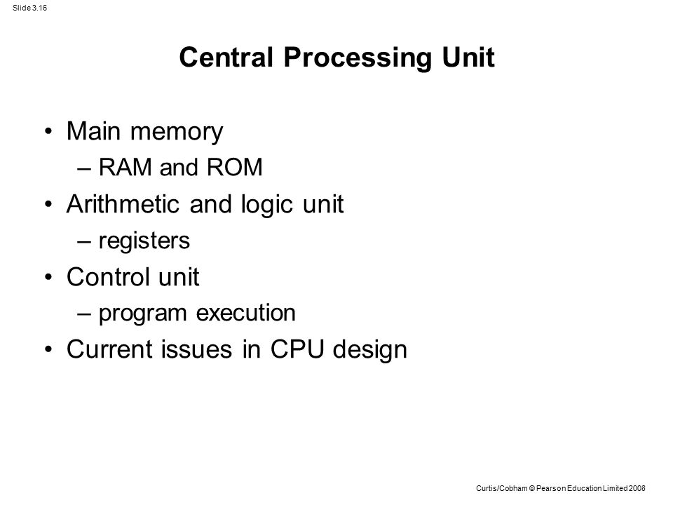 Slide 3.16 Curtis/Cobham © Pearson Education Limited 2008 Central Processing Unit Main memory –RAM and ROM Arithmetic and logic unit –registers Control unit –program execution Current issues in CPU design