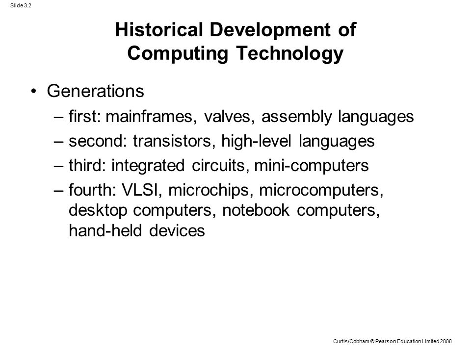 Slide 3.2 Curtis/Cobham © Pearson Education Limited 2008 Historical Development of Computing Technology Generations –first: mainframes, valves, assembly languages –second: transistors, high-level languages –third: integrated circuits, mini-computers –fourth: VLSI, microchips, microcomputers, desktop computers, notebook computers, hand-held devices