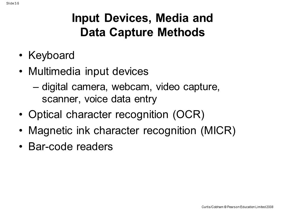 Slide 3.5 Curtis/Cobham © Pearson Education Limited 2008 Input Devices, Media and Data Capture Methods Keyboard Multimedia input devices –digital camera, webcam, video capture, scanner, voice data entry Optical character recognition (OCR) Magnetic ink character recognition (MICR) Bar-code readers