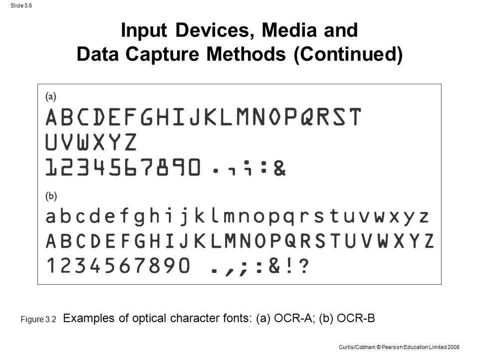 Slide 3.6 Curtis/Cobham © Pearson Education Limited 2008 Figure 3.2 Examples of optical character fonts: (a) OCR-A; (b) OCR-B Input Devices, Media and Data Capture Methods (Continued)