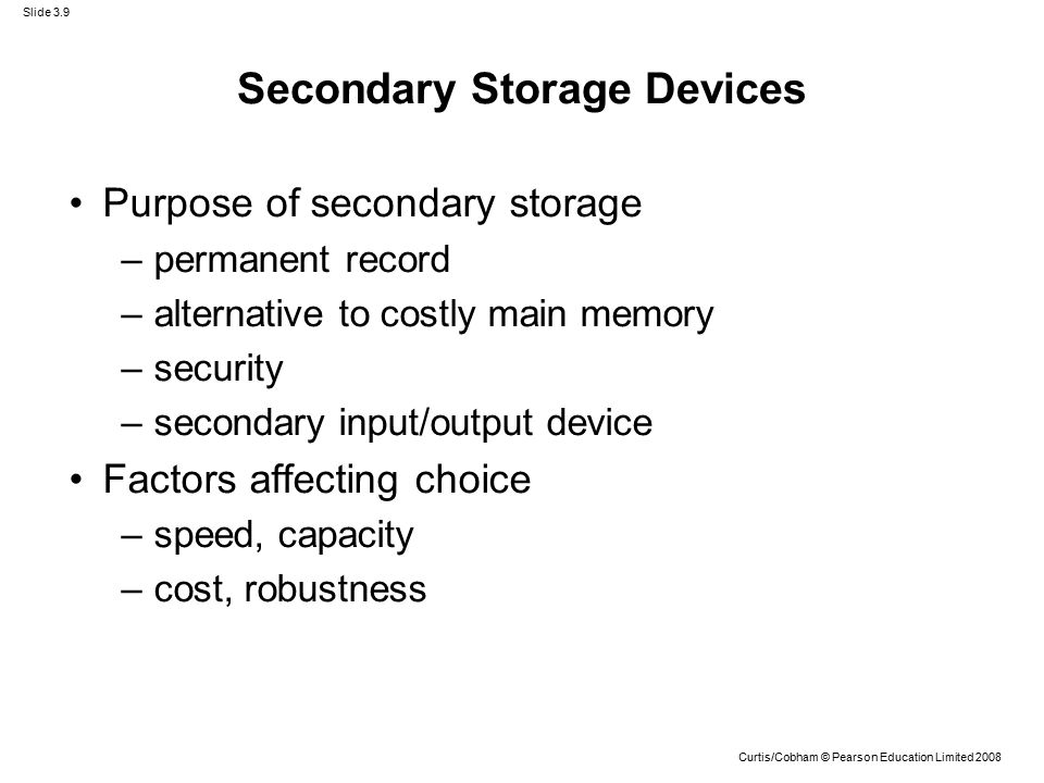 Slide 3.9 Curtis/Cobham © Pearson Education Limited 2008 Secondary Storage Devices Purpose of secondary storage –permanent record –alternative to costly main memory –security –secondary input/output device Factors affecting choice –speed, capacity –cost, robustness