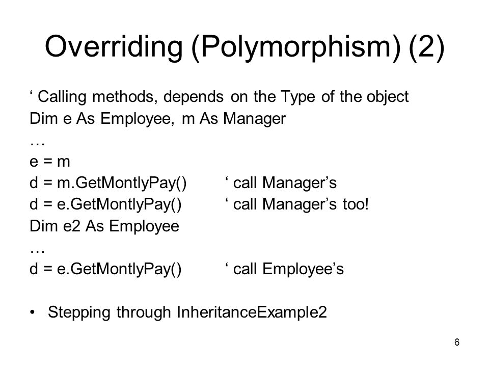 6 Overriding (Polymorphism) (2) ‘ Calling methods, depends on the Type of the object Dim e As Employee, m As Manager … e = m d = m.GetMontlyPay()‘ call Manager’s d = e.GetMontlyPay()‘ call Manager’s too.