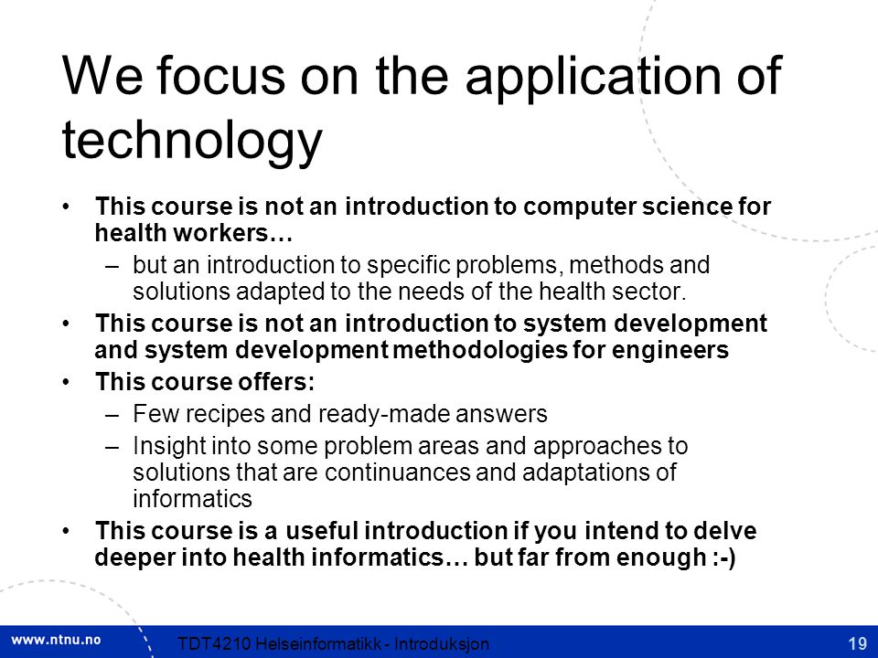 19TDT4210 Helseinformatikk - Introduksjon We focus on the application of technology This course is not an introduction to computer science for health workers… –but an introduction to specific problems, methods and solutions adapted to the needs of the health sector.