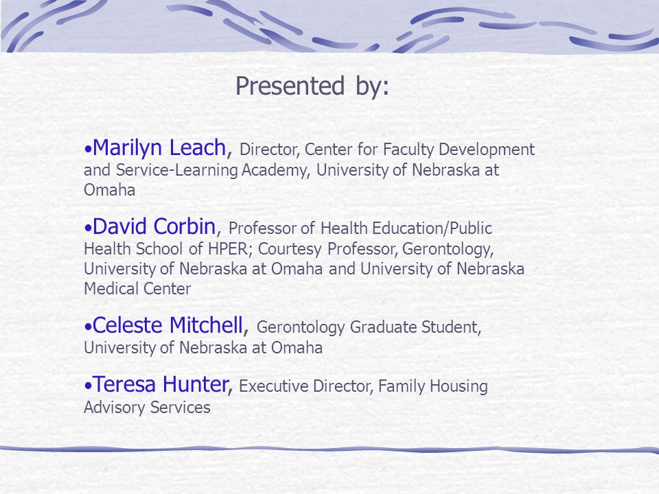 Presented by: Marilyn Leach, Director, Center for Faculty Development and Service-Learning Academy, University of Nebraska at Omaha David Corbin, Professor of Health Education/Public Health School of HPER; Courtesy Professor, Gerontology, University of Nebraska at Omaha and University of Nebraska Medical Center Celeste Mitchell, Gerontology Graduate Student, University of Nebraska at Omaha Teresa Hunter, Executive Director, Family Housing Advisory Services