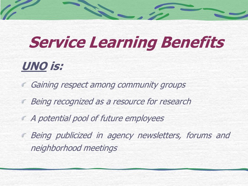 Service Learning Benefits UNO is: Gaining respect among community groups Being recognized as a resource for research A potential pool of future employees Being publicized in agency newsletters, forums and neighborhood meetings