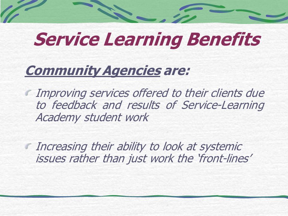 Service Learning Benefits Community Agencies are: Improving services offered to their clients due to feedback and results of Service-Learning Academy student work Increasing their ability to look at systemic issues rather than just work the ‘front-lines’
