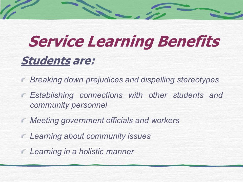 Service Learning Benefits Students are: Breaking down prejudices and dispelling stereotypes Establishing connections with other students and community personnel Meeting government officials and workers Learning about community issues Learning in a holistic manner