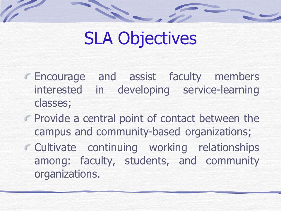 SLA Objectives Encourage and assist faculty members interested in developing service-learning classes; Provide a central point of contact between the campus and community-based organizations; Cultivate continuing working relationships among: faculty, students, and community organizations.