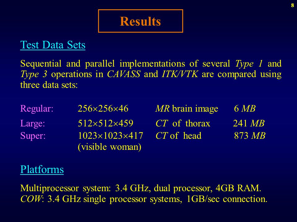 8 Results Test Data Sets Sequential and parallel implementations of several Type 1 and Type 3 operations in CAVASS and ITK/VTK are compared using three data sets: Regular:256  256  46 MR brain image 6 MB Large:512  512  459 CT of thorax 241 MB Super:1023  1023  417 CT of head 873 MB (visible woman) Platforms Multiprocessor system: 3.4 GHz, dual processor, 4GB RAM.
