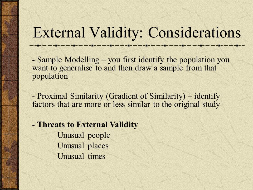 External Validity: Considerations - Sample Modelling – you first identify the population you want to generalise to and then draw a sample from that population - Proximal Similarity (Gradient of Similarity) – identify factors that are more or less similar to the original study - Threats to External Validity Unusual people Unusual places Unusual times
