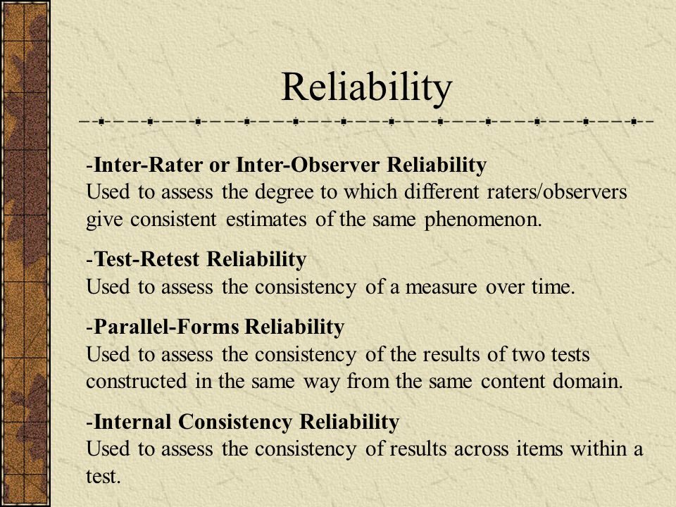 Reliability -Inter-Rater or Inter-Observer Reliability Used to assess the degree to which different raters/observers give consistent estimates of the same phenomenon.