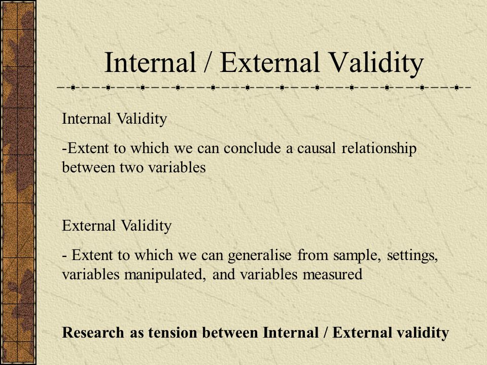 Internal / External Validity Internal Validity -Extent to which we can conclude a causal relationship between two variables External Validity - Extent to which we can generalise from sample, settings, variables manipulated, and variables measured Research as tension between Internal / External validity