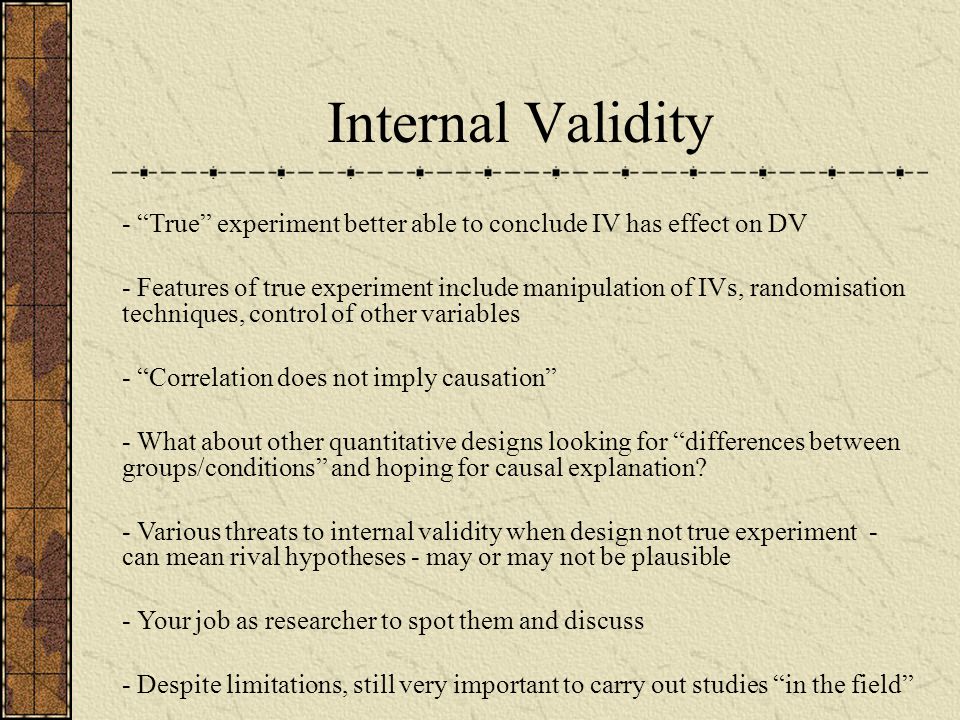 Internal Validity - True experiment better able to conclude IV has effect on DV - Features of true experiment include manipulation of IVs, randomisation techniques, control of other variables - Correlation does not imply causation - What about other quantitative designs looking for differences between groups/conditions and hoping for causal explanation.