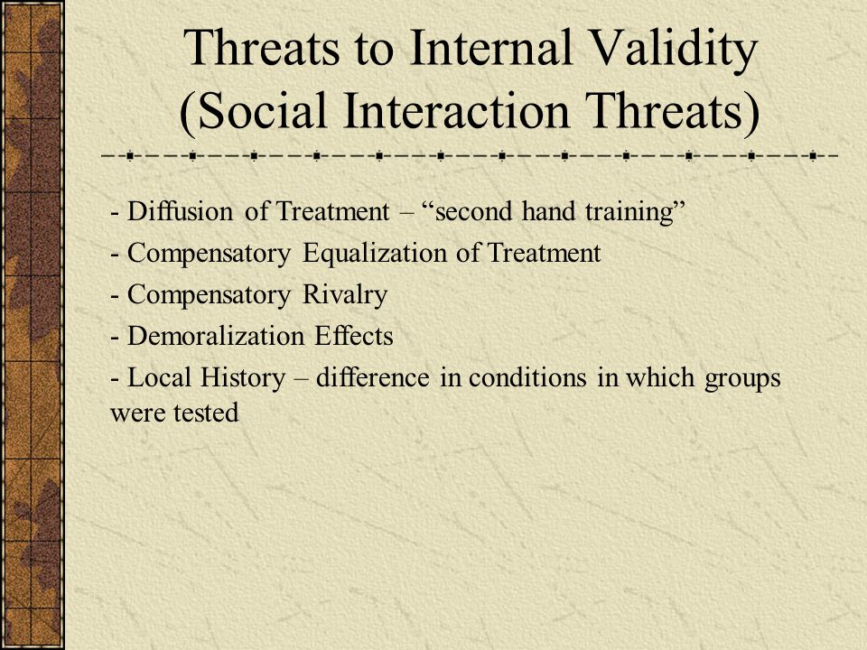 Threats to Internal Validity (Social Interaction Threats) - Diffusion of Treatment – second hand training - Compensatory Equalization of Treatment - Compensatory Rivalry - Demoralization Effects - Local History – difference in conditions in which groups were tested