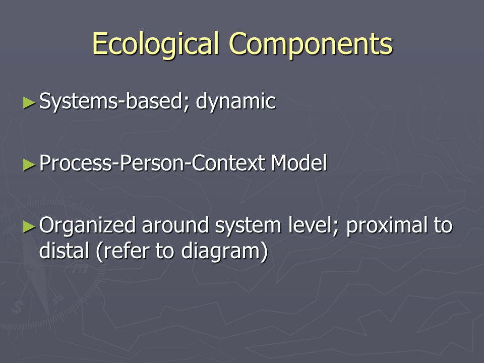 Ecological Components ► Systems-based; dynamic ► Process-Person-Context Model ► Organized around system level; proximal to distal (refer to diagram)
