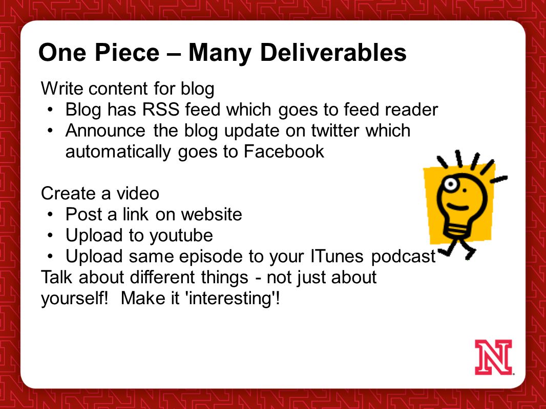 One Piece – Many Deliverables Write content for blog Blog has RSS feed which goes to feed reader Announce the blog update on twitter which automatically goes to Facebook Create a video Post a link on website Upload to youtube Upload same episode to your ITunes podcast Talk about different things - not just about yourself.
