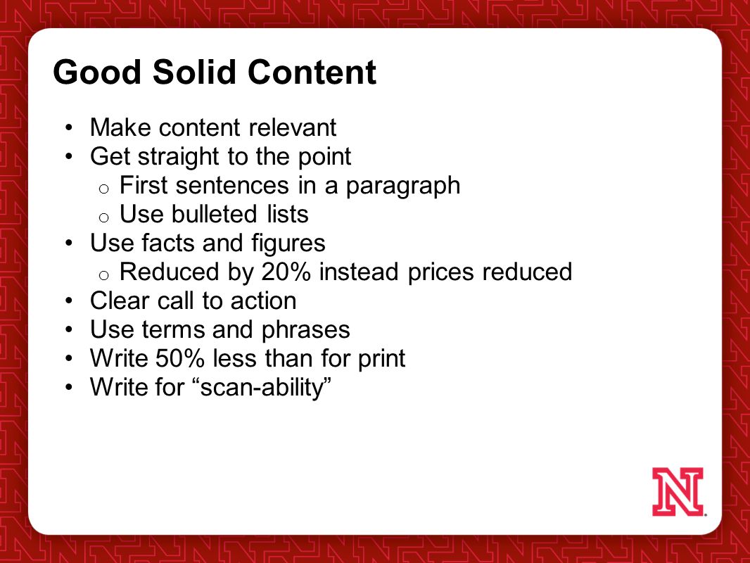 Good Solid Content Make content relevant Get straight to the point o First sentences in a paragraph o Use bulleted lists Use facts and figures o Reduced by 20% instead prices reduced Clear call to action Use terms and phrases Write 50% less than for print Write for scan-ability