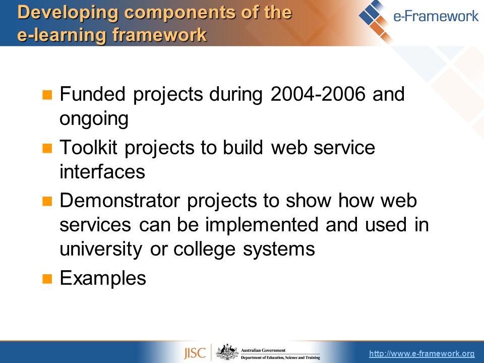 Developing components of the e-learning framework Funded projects during and ongoing Toolkit projects to build web service interfaces Demonstrator projects to show how web services can be implemented and used in university or college systems Examples