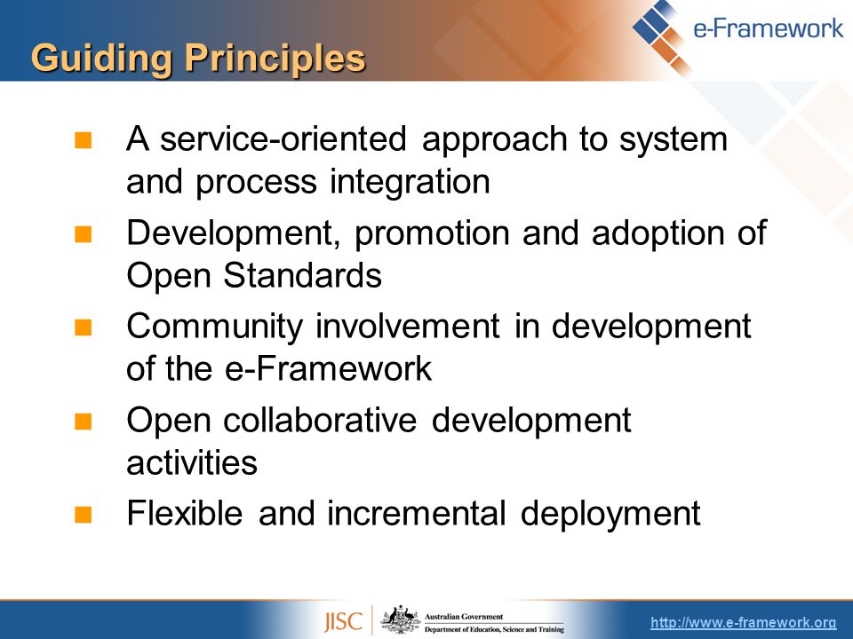 Guiding Principles A service-oriented approach to system and process integration Development, promotion and adoption of Open Standards Community involvement in development of the e-Framework Open collaborative development activities Flexible and incremental deployment