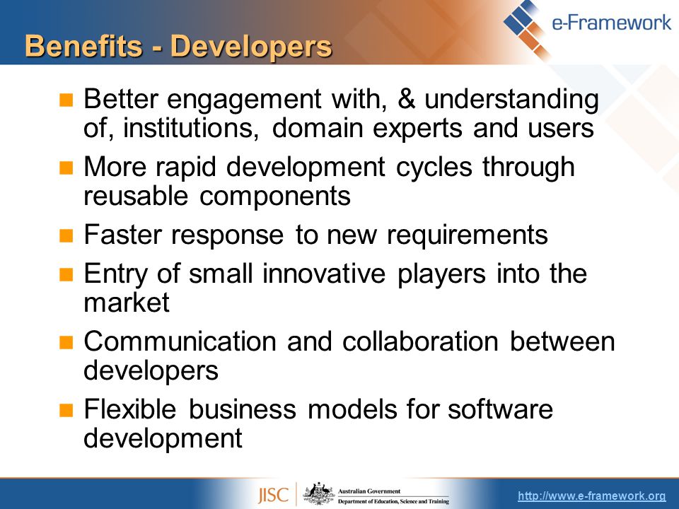 Benefits - Developers Better engagement with, & understanding of, institutions, domain experts and users More rapid development cycles through reusable components Faster response to new requirements Entry of small innovative players into the market Communication and collaboration between developers Flexible business models for software development