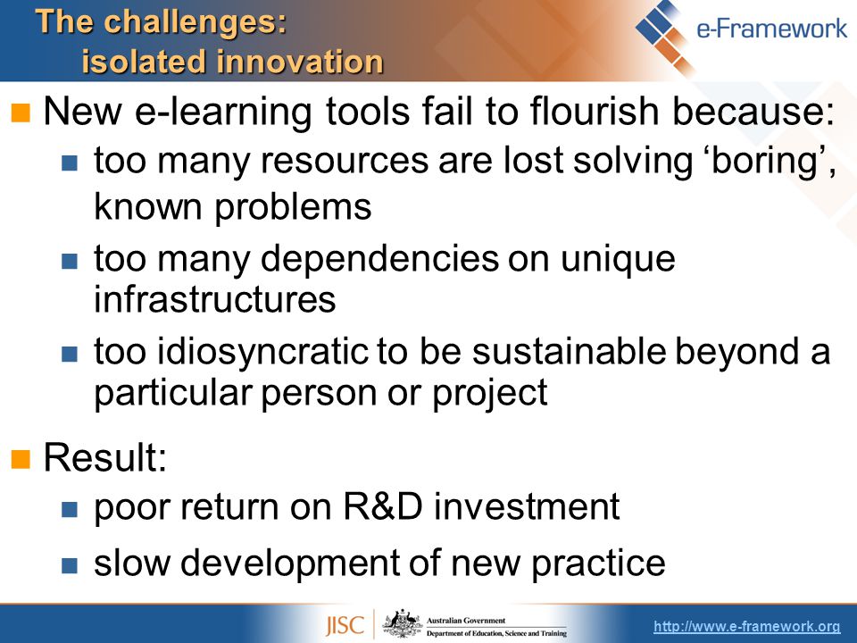 The challenges: isolated innovation New e-learning tools fail to flourish because: too many resources are lost solving ‘boring’, known problems too many dependencies on unique infrastructures too idiosyncratic to be sustainable beyond a particular person or project Result: poor return on R&D investment slow development of new practice