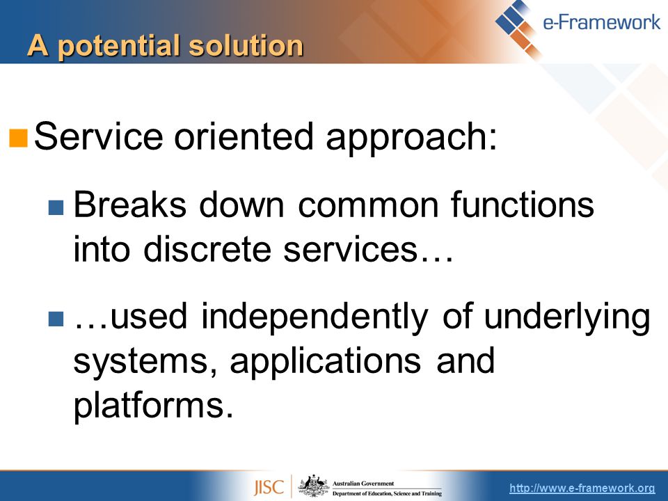A potential solution Service oriented approach: Breaks down common functions into discrete services… …used independently of underlying systems, applications and platforms.