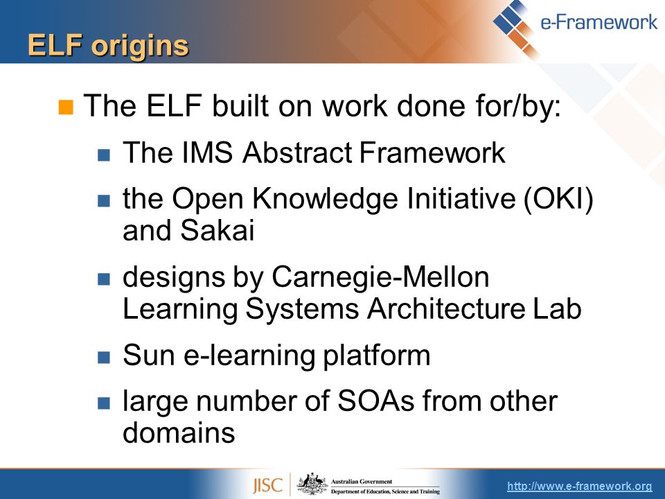 ELF origins The ELF built on work done for/by: The IMS Abstract Framework the Open Knowledge Initiative (OKI) and Sakai designs by Carnegie-Mellon Learning Systems Architecture Lab Sun e-learning platform large number of SOAs from other domains
