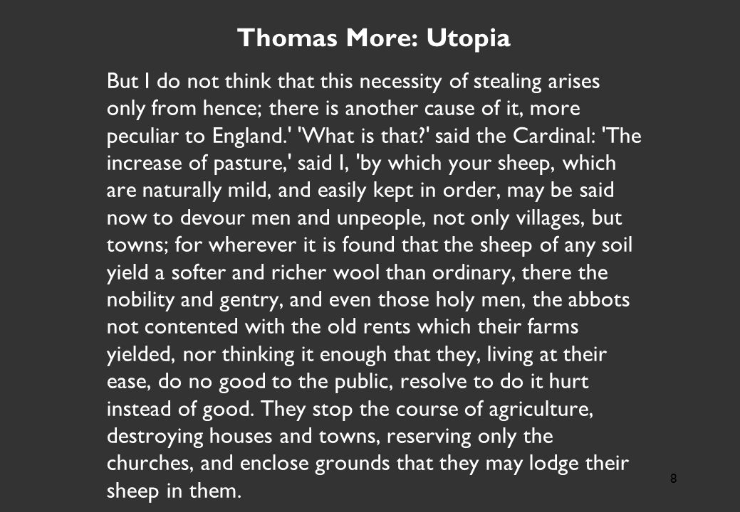 Thomas More: Utopia But I do not think that this necessity of stealing arises only from hence; there is another cause of it, more peculiar to England. What is that said the Cardinal: The increase of pasture, said I, by which your sheep, which are naturally mild, and easily kept in order, may be said now to devour men and unpeople, not only villages, but towns; for wherever it is found that the sheep of any soil yield a softer and richer wool than ordinary, there the nobility and gentry, and even those holy men, the abbots not contented with the old rents which their farms yielded, nor thinking it enough that they, living at their ease, do no good to the public, resolve to do it hurt instead of good.