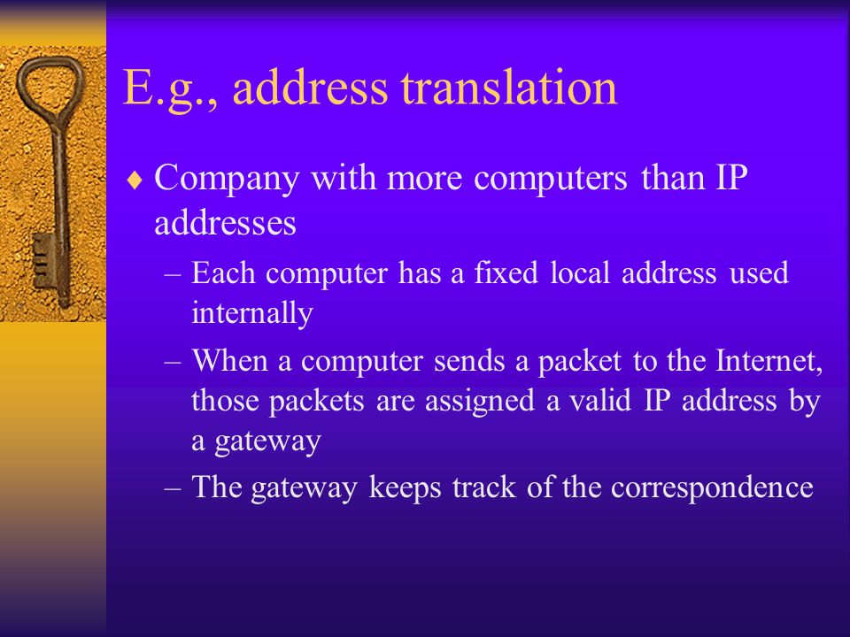 E.g., address translation  Company with more computers than IP addresses –Each computer has a fixed local address used internally –When a computer sends a packet to the Internet, those packets are assigned a valid IP address by a gateway –The gateway keeps track of the correspondence