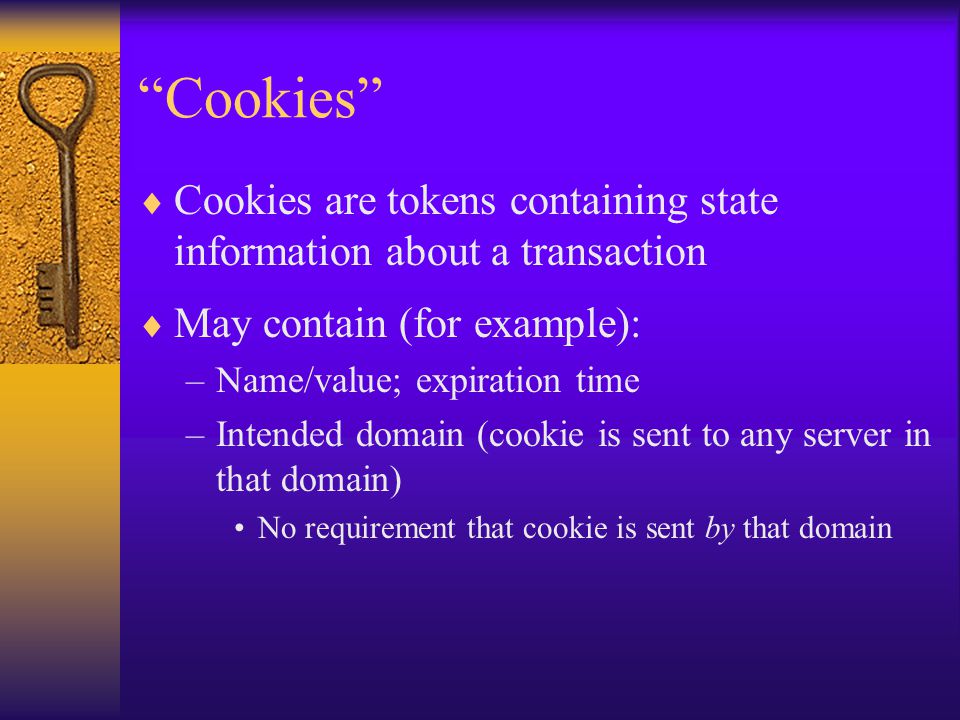 Cookies  Cookies are tokens containing state information about a transaction  May contain (for example): –Name/value; expiration time –Intended domain (cookie is sent to any server in that domain) No requirement that cookie is sent by that domain