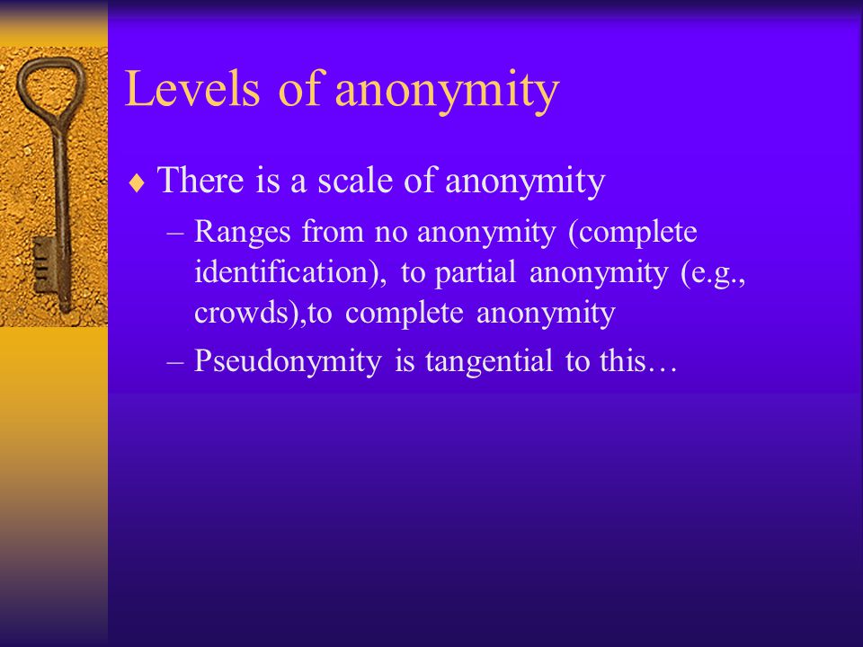 Levels of anonymity  There is a scale of anonymity –Ranges from no anonymity (complete identification), to partial anonymity (e.g., crowds),to complete anonymity –Pseudonymity is tangential to this…