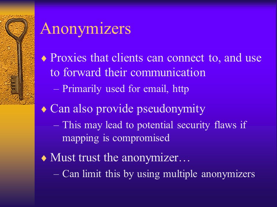 Anonymizers  Proxies that clients can connect to, and use to forward their communication –Primarily used for  , http  Can also provide pseudonymity –This may lead to potential security flaws if mapping is compromised  Must trust the anonymizer… –Can limit this by using multiple anonymizers