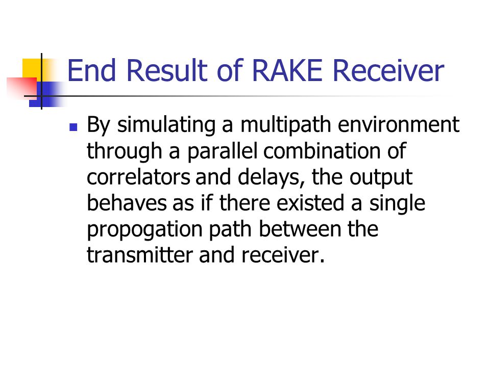 End Result of RAKE Receiver By simulating a multipath environment through a parallel combination of correlators and delays, the output behaves as if there existed a single propogation path between the transmitter and receiver.