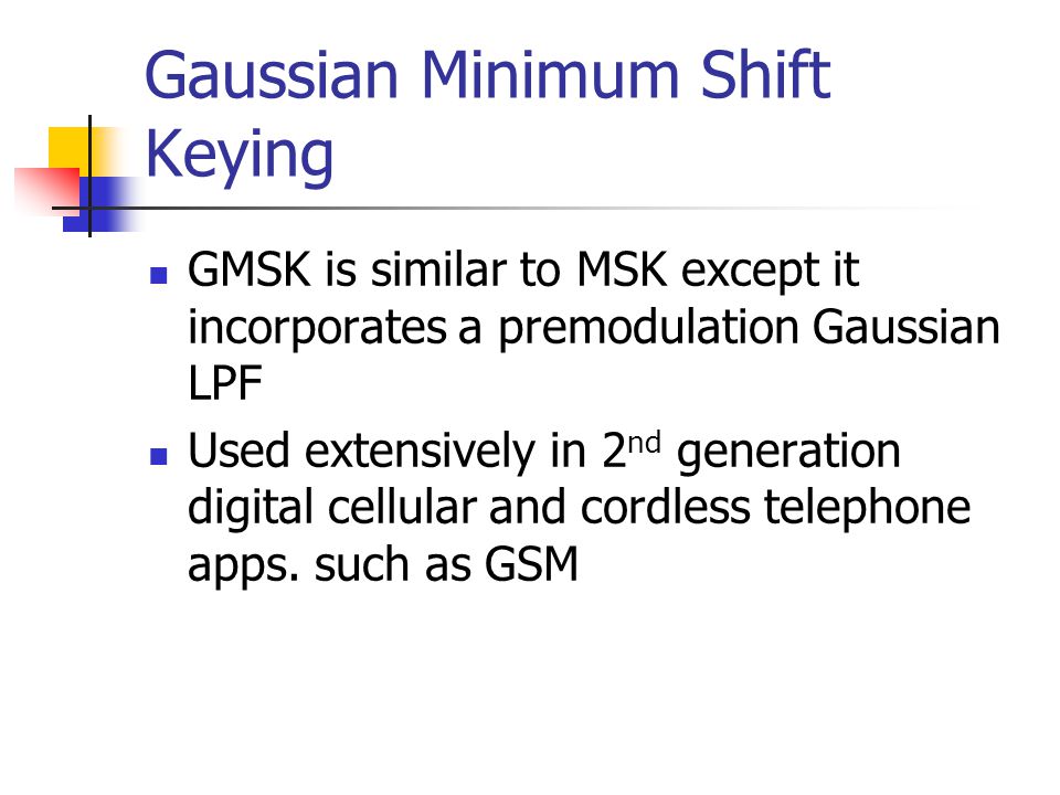 Gaussian Minimum Shift Keying GMSK is similar to MSK except it incorporates a premodulation Gaussian LPF Used extensively in 2 nd generation digital cellular and cordless telephone apps.