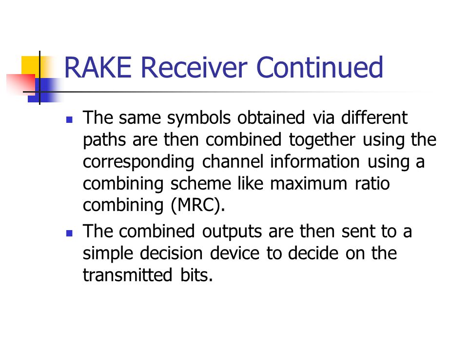 RAKE Receiver Continued The same symbols obtained via different paths are then combined together using the corresponding channel information using a combining scheme like maximum ratio combining (MRC).