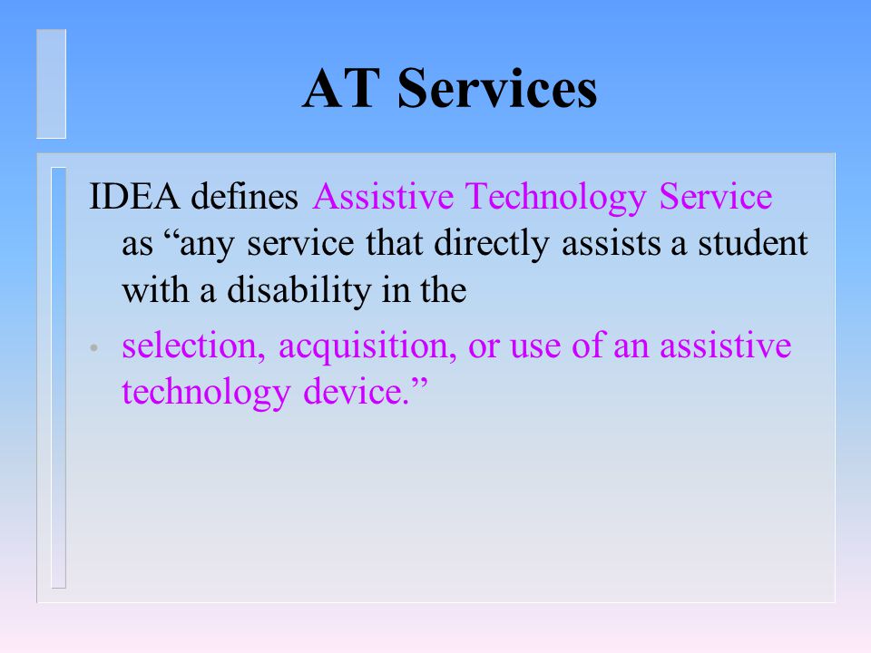 AT Services IDEA defines Assistive Technology Service as any service that directly assists a student with a disability in the selection, acquisition, or use of an assistive technology device.