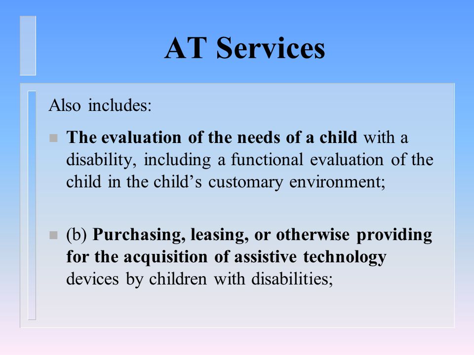 AT Services Also includes: n The evaluation of the needs of a child with a disability, including a functional evaluation of the child in the child’s customary environment; n (b) Purchasing, leasing, or otherwise providing for the acquisition of assistive technology devices by children with disabilities;