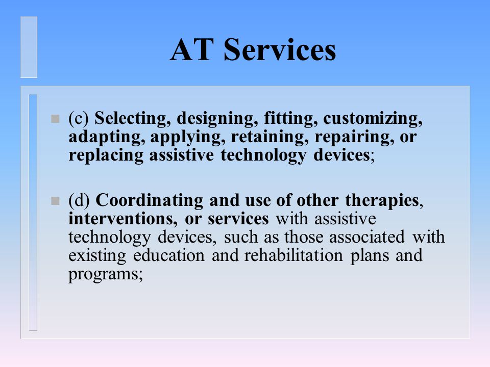 AT Services n (c) Selecting, designing, fitting, customizing, adapting, applying, retaining, repairing, or replacing assistive technology devices; n (d) Coordinating and use of other therapies, interventions, or services with assistive technology devices, such as those associated with existing education and rehabilitation plans and programs;