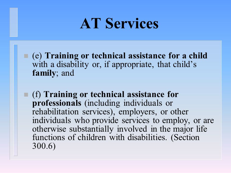 AT Services (e) Training or technical assistance for a child with a disability or, if appropriate, that child’s family; and n (f) Training or technical assistance for professionals (including individuals or rehabilitation services), employers, or other individuals who provide services to employ, or are otherwise substantially involved in the major life functions of children with disabilities.