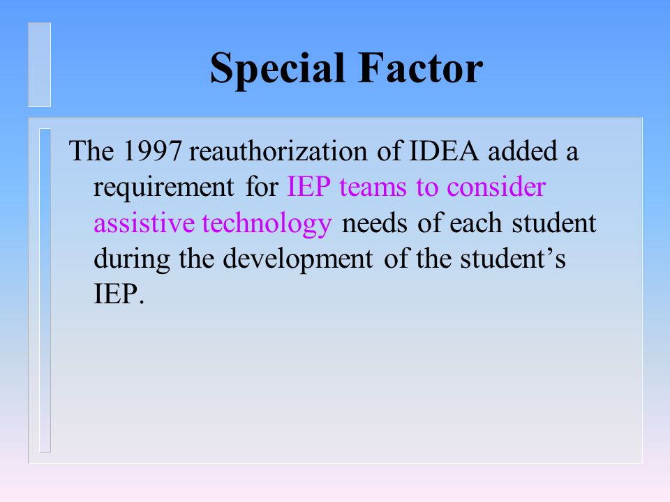 Special Factor The 1997 reauthorization of IDEA added a requirement for IEP teams to consider assistive technology needs of each student during the development of the student’s IEP.